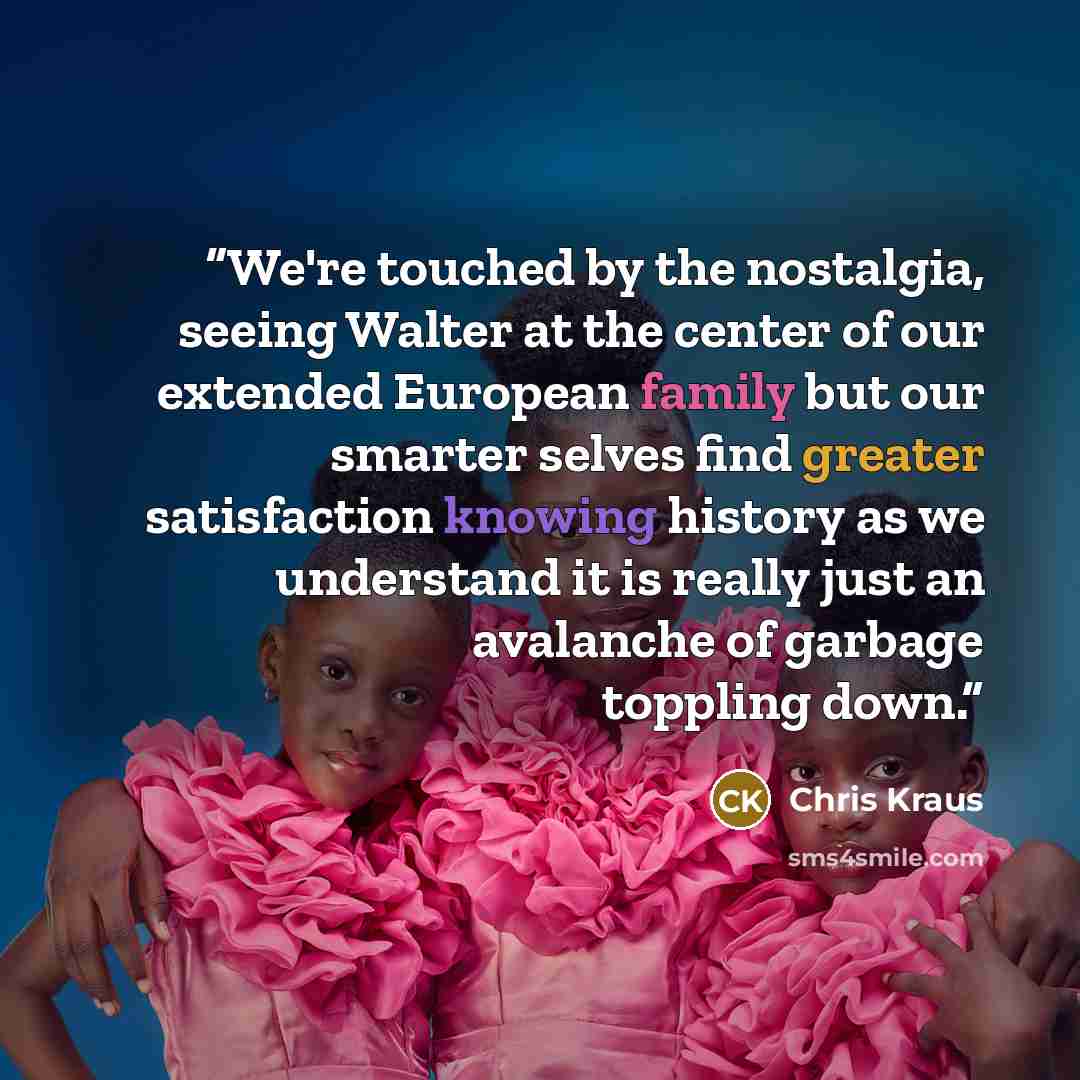 “We're touched by the nostalgia, seeing Walter at the center of our extended European family but our smarter selves find greater satisfaction knowing history as we understand it is really just an avalanche of garbage toppling down.” quote by Chris Kraus