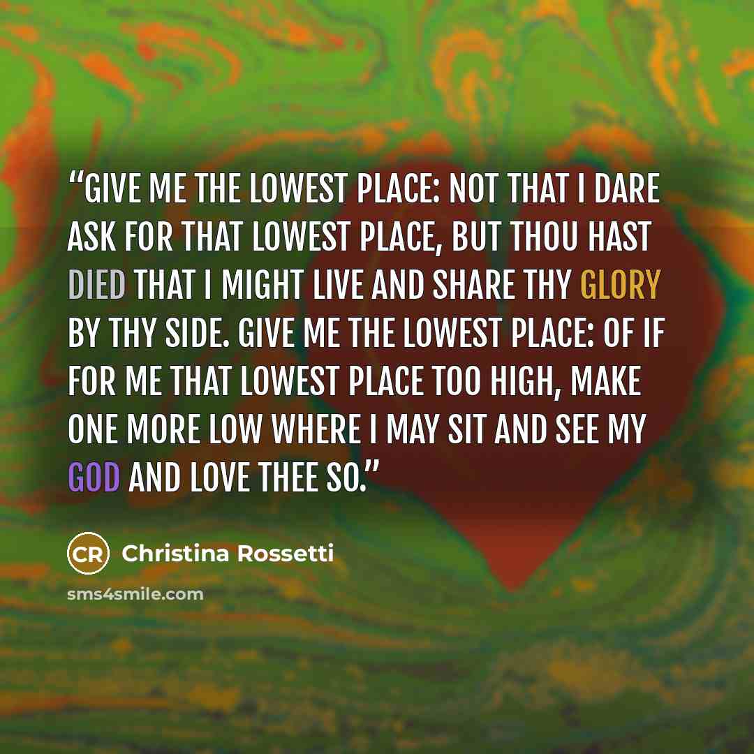 “Give me the lowest place: not that I dare Ask for that lowest place, but Thou hast died That I might live and share Thy glory by Thy side. Give me the lowest place: of if for me That lowest place too high, make one more low Where I may sit and see My God and love Thee so.” quote by Christina Rossetti