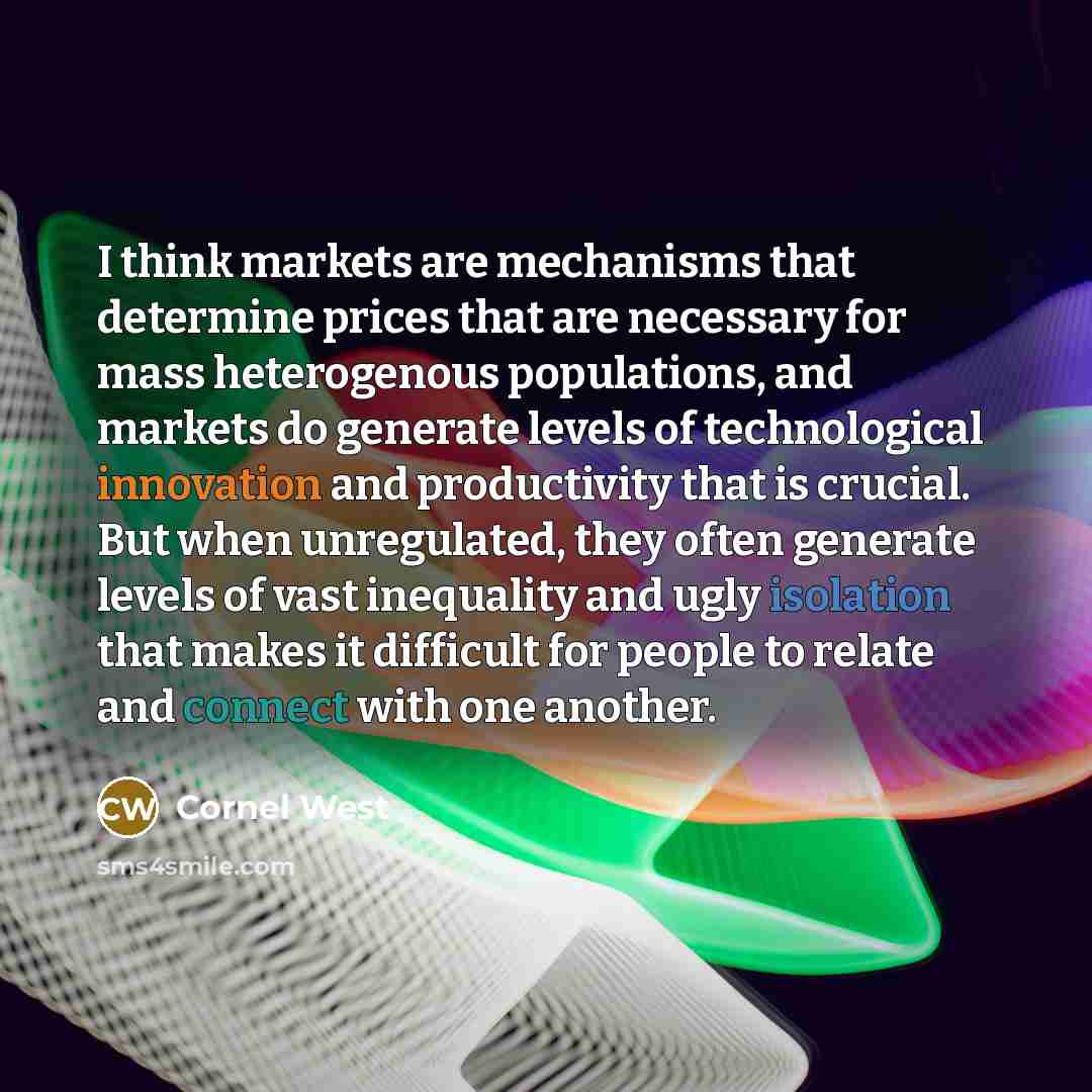 “I think markets are mechanisms that determine prices that are necessary for mass heterogenous populations, and markets do generate levels of technological innovation and productivity that is crucial. But when unregulated, they often generate levels of vast inequality and ugly isolation that makes…” quote by Cornel West