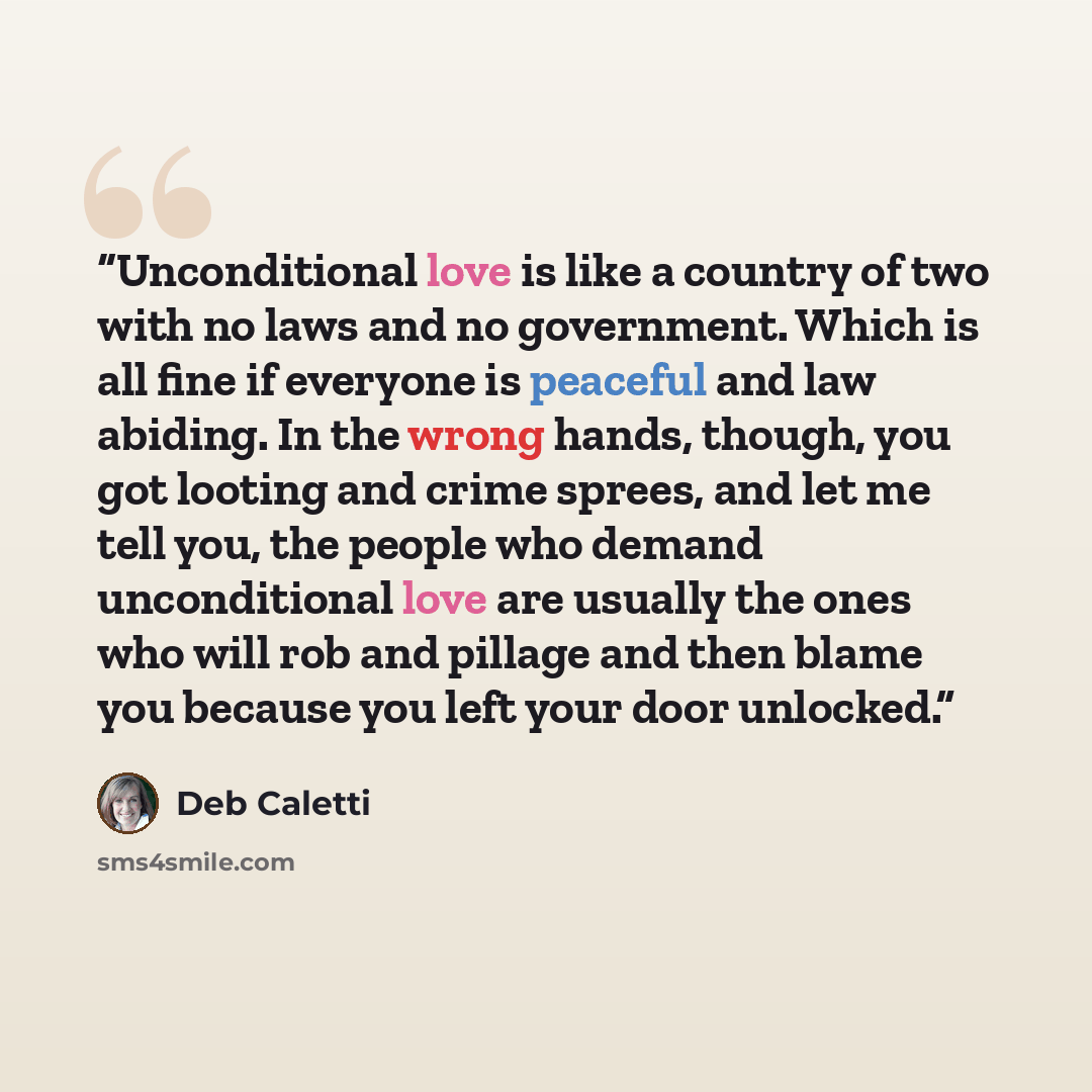 “Unconditional love is like a country of two with no laws and no government. Which is all fine if everyone is peaceful and law abiding. In the wrong hands, though, you got looting and crime sprees, and let me tell you, the people who demand unconditional love are usually the ones who will rob and…” quote by Deb Caletti