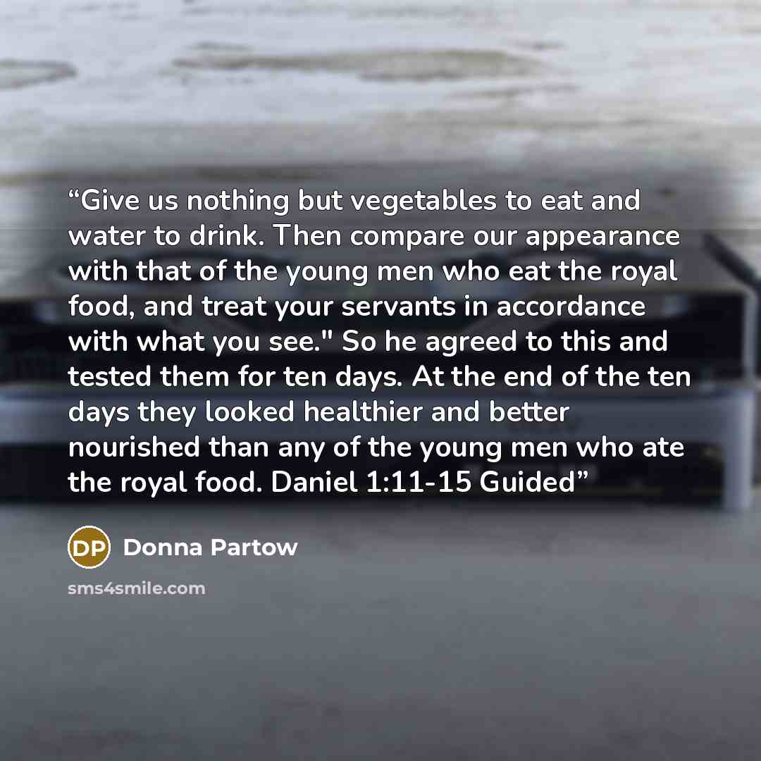“Give us nothing but vegetables to eat and water to drink. Then compare our appearance with that of the young men who eat the royal food, and treat your servants in accordance with what you see." So he agreed to this and tested them for ten days. At the end of the ten days they looked healthier and…” quote by Donna Partow
