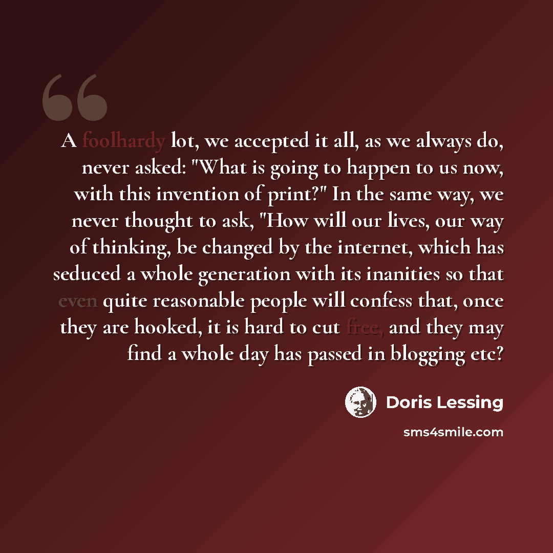 “A foolhardy lot, we accepted it all, as we always do, never asked: "What is going to happen to us now, with this invention of print?" In the same way, we never thought to ask, "How will our lives, our way of thinking, be changed by the internet, which has seduced a whole generation with its…” quote by Doris Lessing