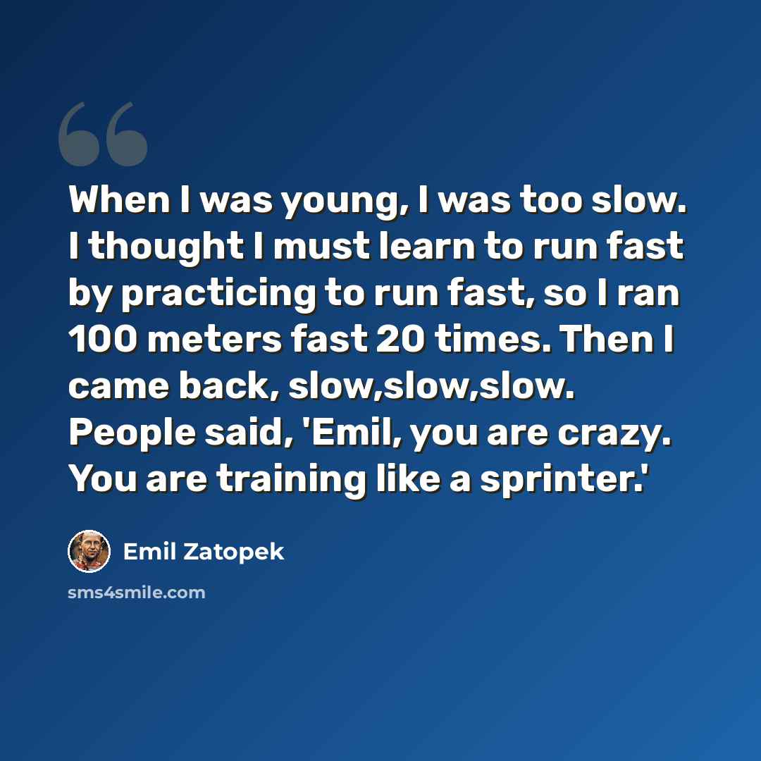“When I was young, I was too slow. I thought I must learn to run fast by practicing to run fast, so I ran 100 meters fast 20 times. Then I came back, slow,slow,slow. People said, 'Emil, you are crazy. You are training like a sprinter.'” quote by Emil Zatopek
