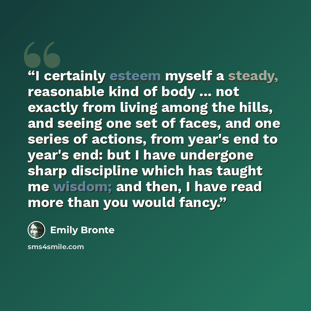 “I certainly esteem myself a steady, reasonable kind of body ... not exactly from living among the hills, and seeing one set of faces, and one series of actions, from year's end to year's end: but I have undergone sharp discipline which has taught me wisdom; and then, I have read more than you…” quote by Emily Brontë