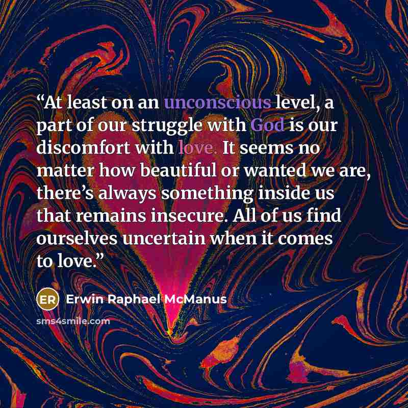 “At least on an unconscious level, a part of our struggle with God is our discomfort with love. It seems no matter how beautiful or wanted we are, there’s always something inside us that remains insecure. All of us find ourselves uncertain when it comes to love.” quote by Erwin Raphael McManus