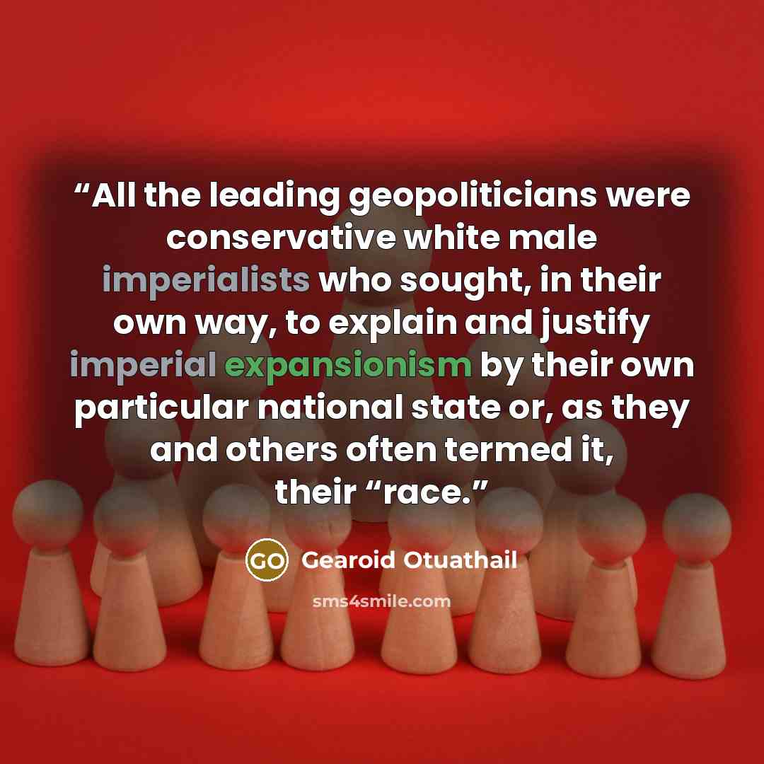 “All the leading geopoliticians were conservative white male imperialists who sought, in their own way, to explain and justify imperial expansionism by their own particular national state or, as they and others often termed it, their “race.” quote by Gearoid Otuathail