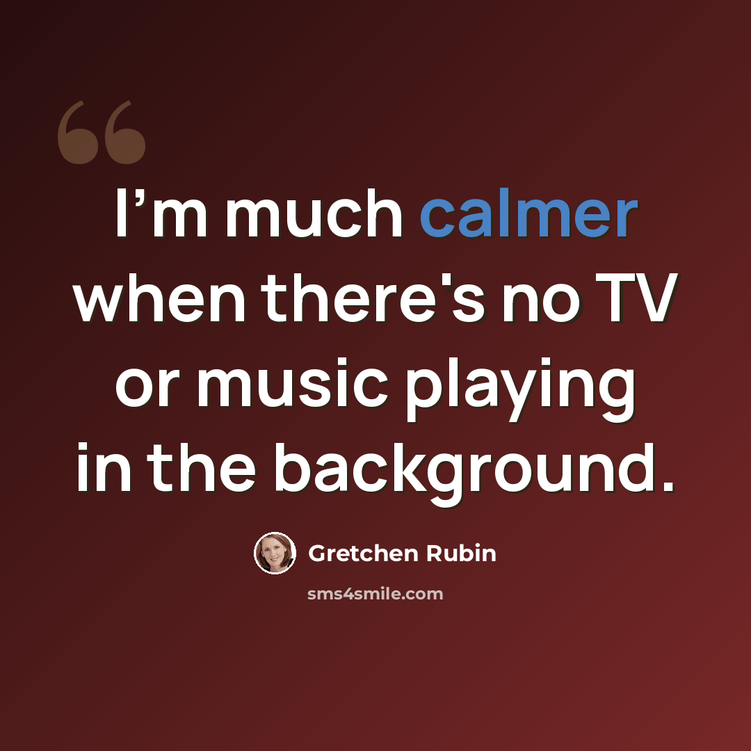 “I'm much calmer when there's no TV or music playing in the background.” quote by Gretchen Rubin