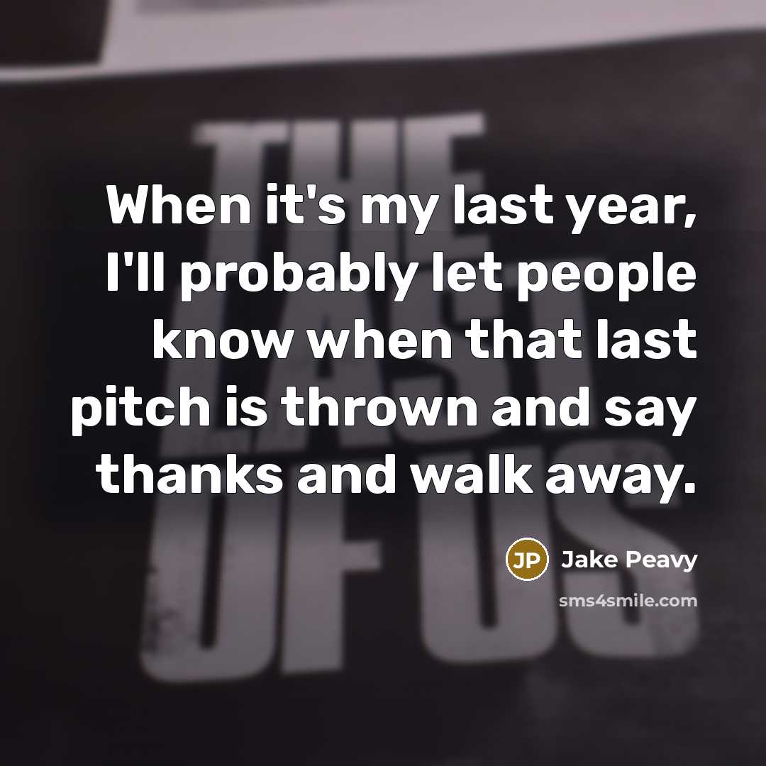 “When it's my last year, I'll probably let people know when that last pitch is thrown and say thanks and walk away.” quote by Jake Peavy