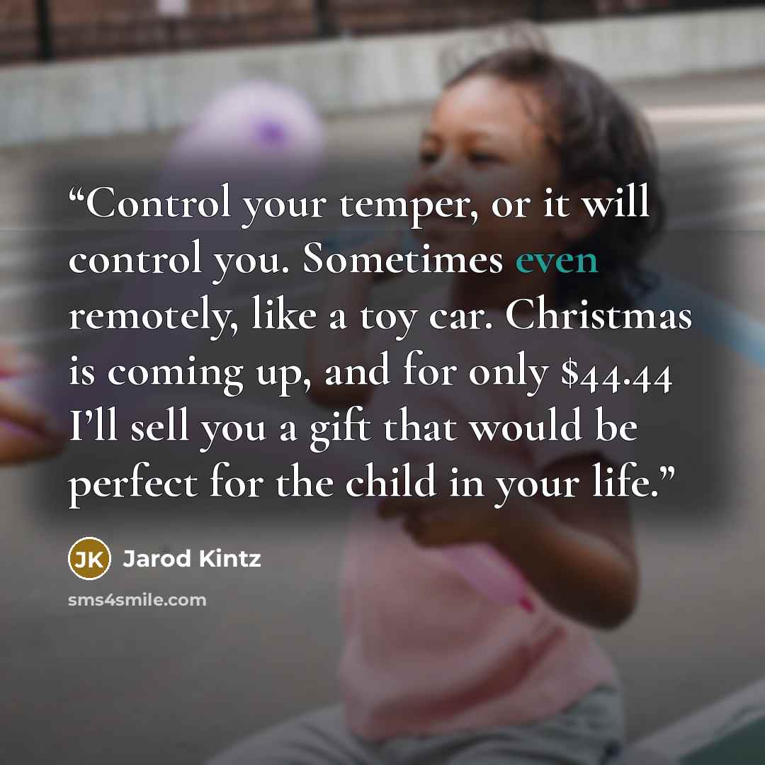 “Control your temper, or it will control you. Sometimes even remotely, like a toy car. Christmas is coming up, and for only $44.44 I’ll sell you a gift that would be perfect for the child in your life.” quote by Jarod Kintz