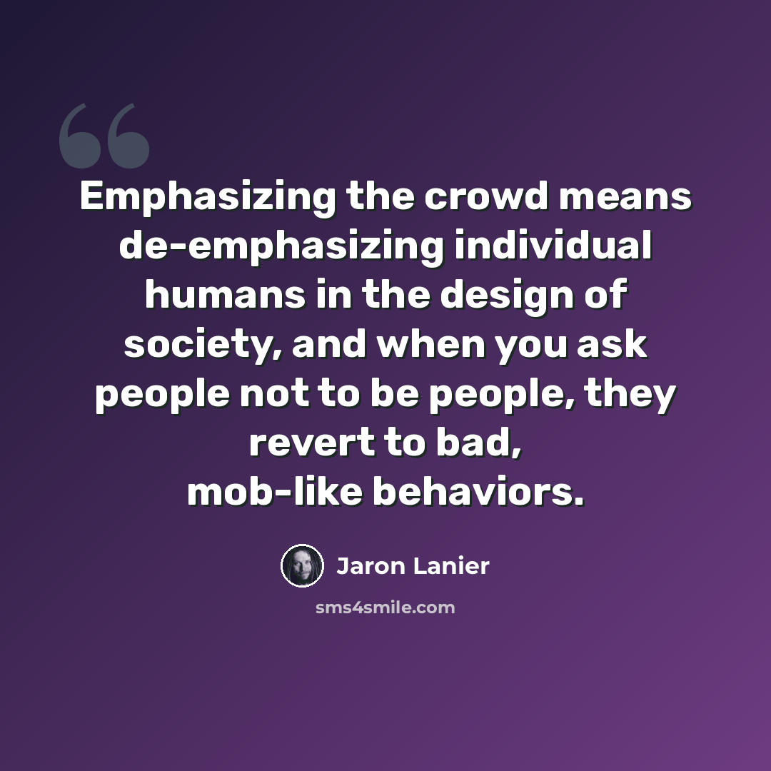 “Emphasizing the crowd means de-emphasizing individual humans in the design of society, and when you ask people not to be people, they revert to bad, mob-like behaviors.” quote by Jaron Lanier