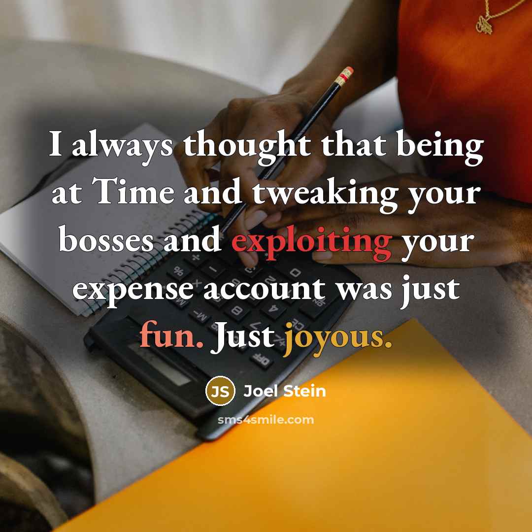 “I always thought that being at Time and tweaking your bosses and exploiting your expense account was just fun. Just joyous.” quote by Joel Stein
