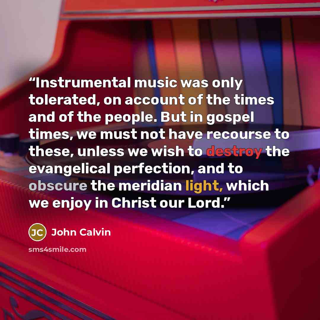 “Instrumental music was only tolerated, on account of the times and of the people. But in gospel times, we must not have recourse to these, unless we wish to destroy the evangelical perfection, and to obscure the meridian light, which we enjoy in Christ our Lord.” quote by John Calvin