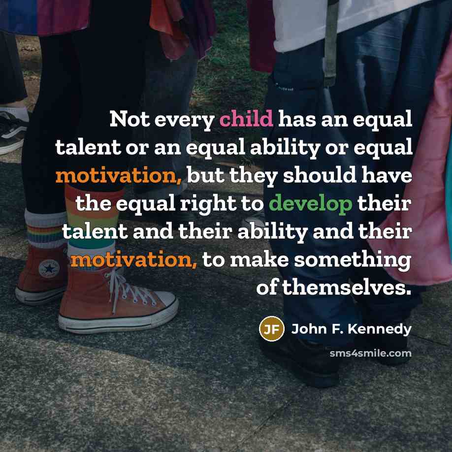 “Not every child has an equal talent or an equal ability or equal motivation, but they should have the equal right to develop their talent and their ability and their motivation, to make something of themselves.” quote by John F. Kennedy
