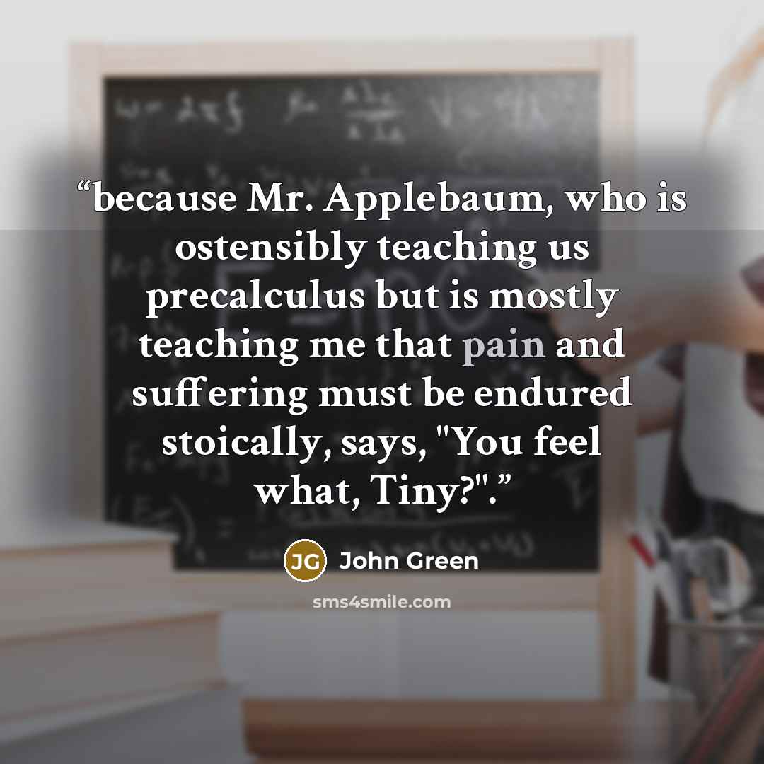 “because Mr. Applebaum, who is ostensibly teaching us precalculus but is mostly teaching me that pain and suffering must be endured stoically, says, "You feel what, Tiny?".” quote by John Green