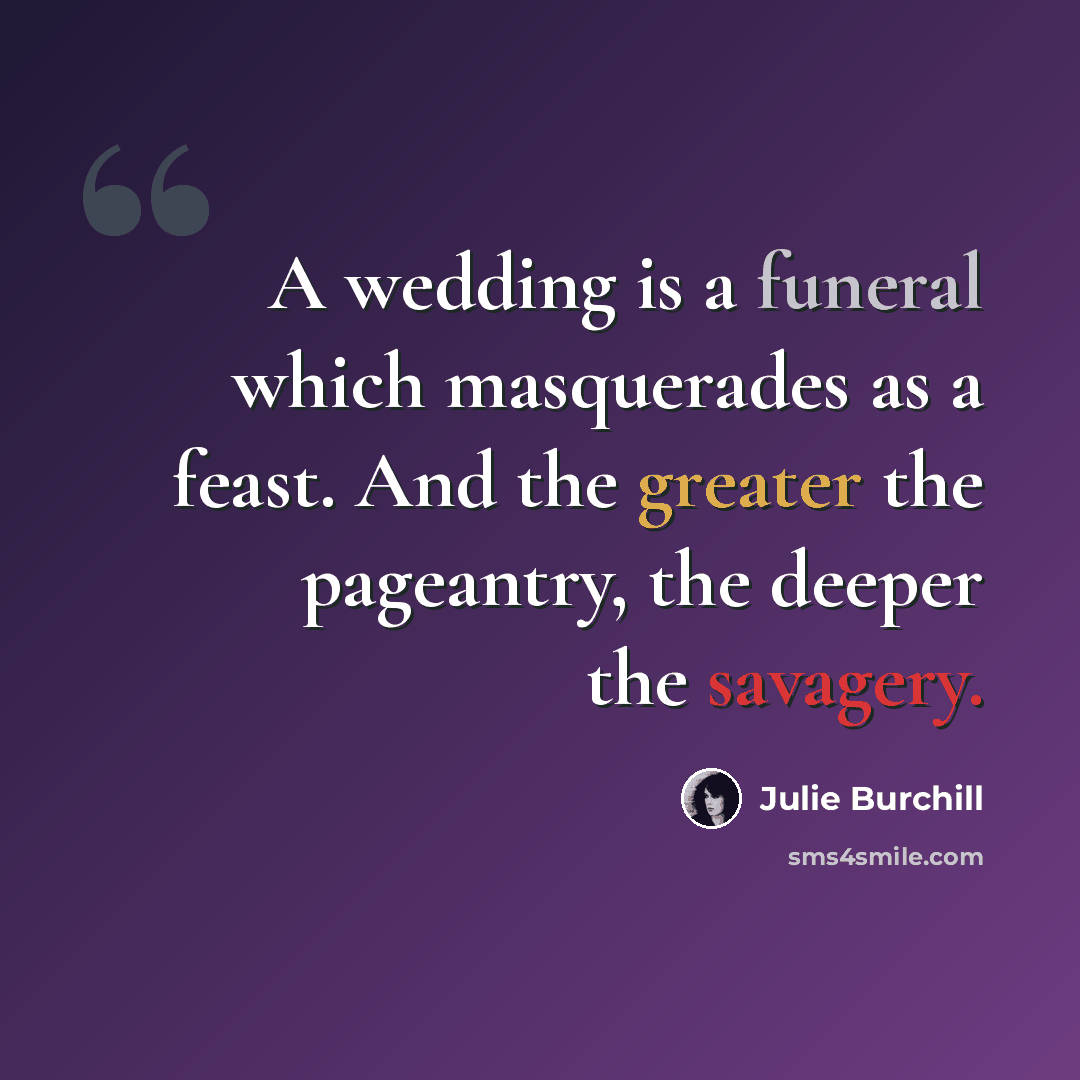 “A wedding is a funeral which masquerades as a feast. And the greater the pageantry, the deeper the savagery.” quote by Julie Burchill