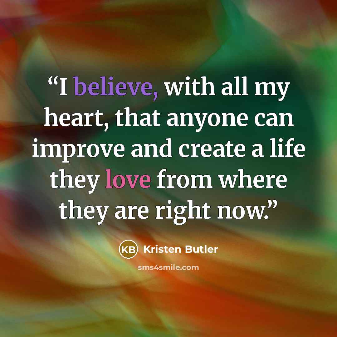 “I believe, with all my heart, that anyone can improve and create a life they love from where they are right now.” quote by Kristen Butler