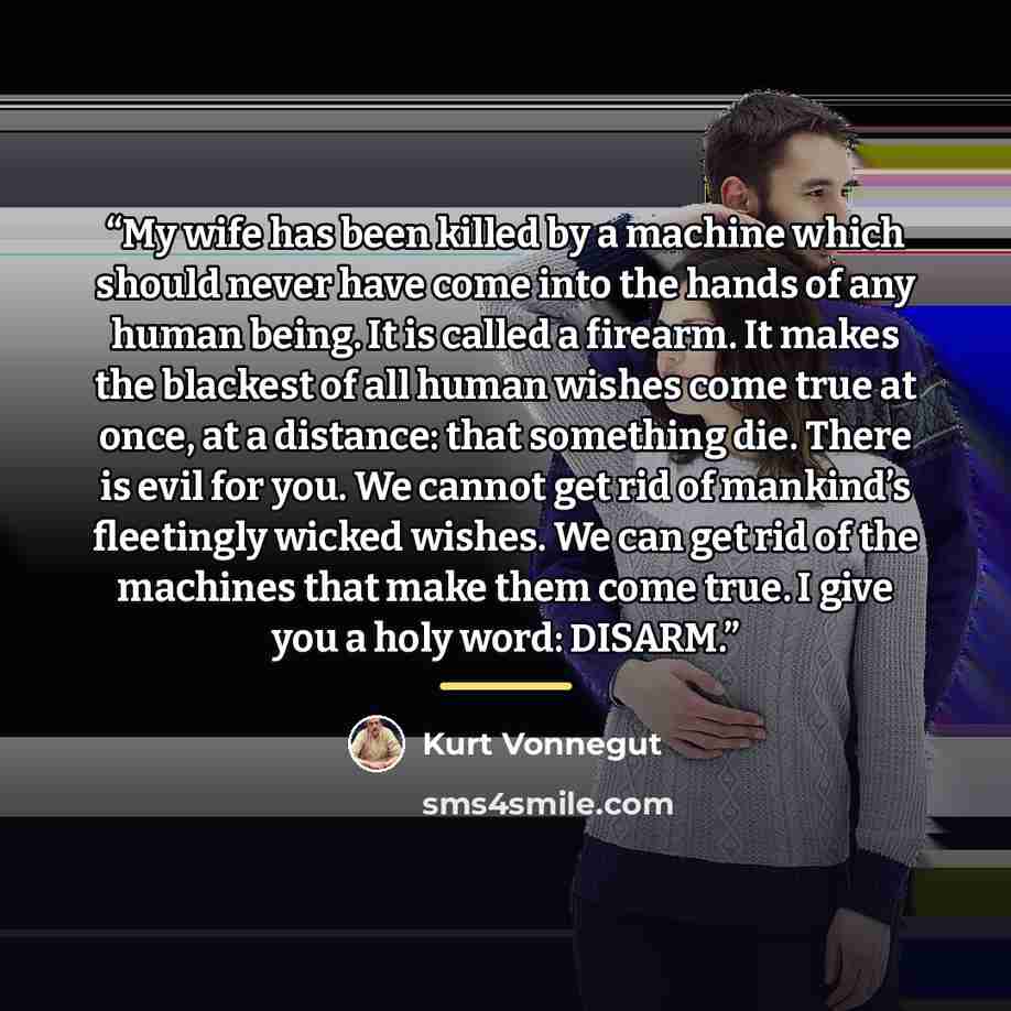 “My wife has been killed by a machine which should never have come into the hands of any human being. It is called a firearm. It makes the blackest of all human wishes come true at once, at a distance: that something die. There is evil for you. We cannot get rid of mankind’s fleetingly wicked…” quote by Kurt Vonnegut