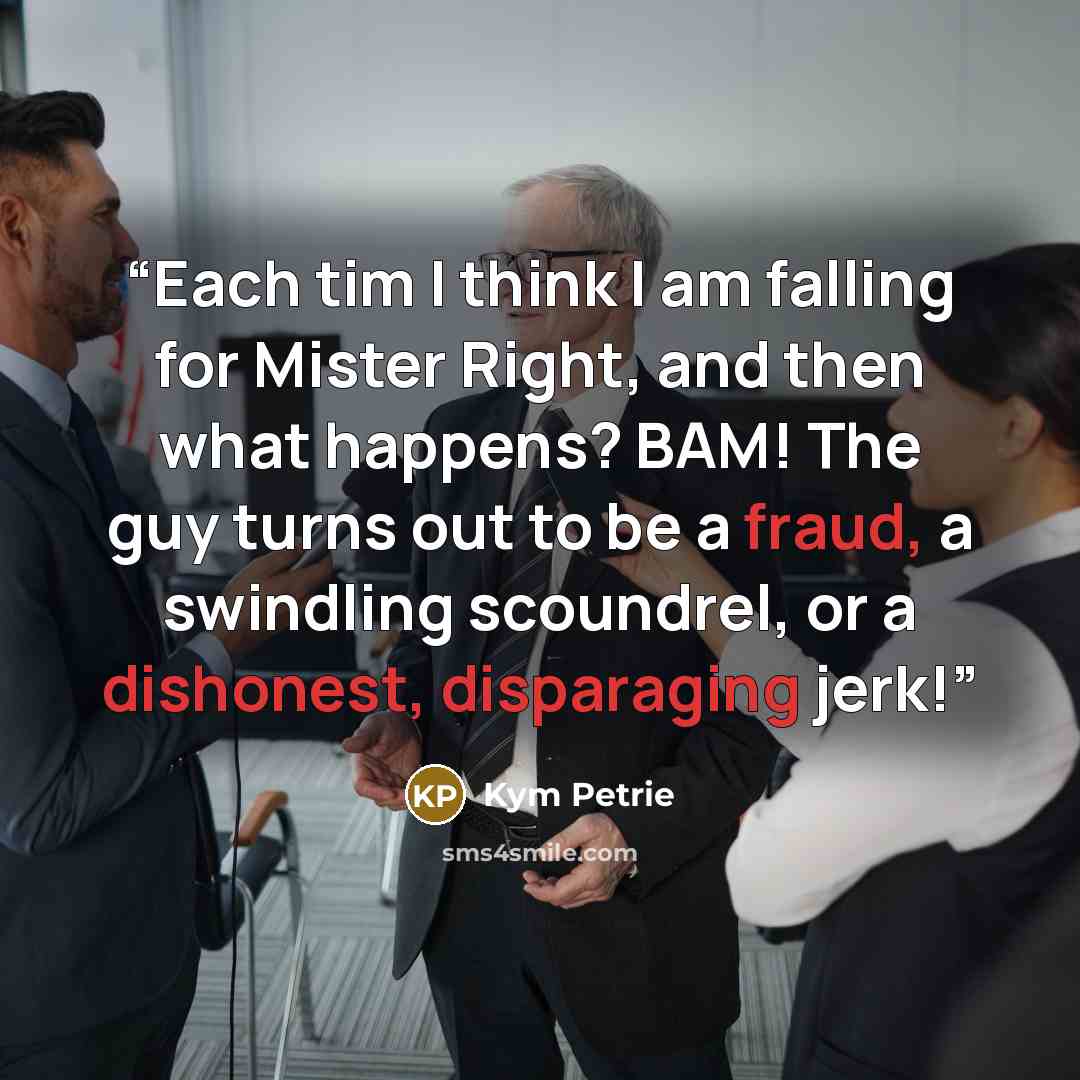“Each tim I think I am falling for Mister Right, and then what happens? BAM! The guy turns out to be a fraud, a swindling scoundrel, or a dishonest, disparaging jerk!” quote by Kym Petrie