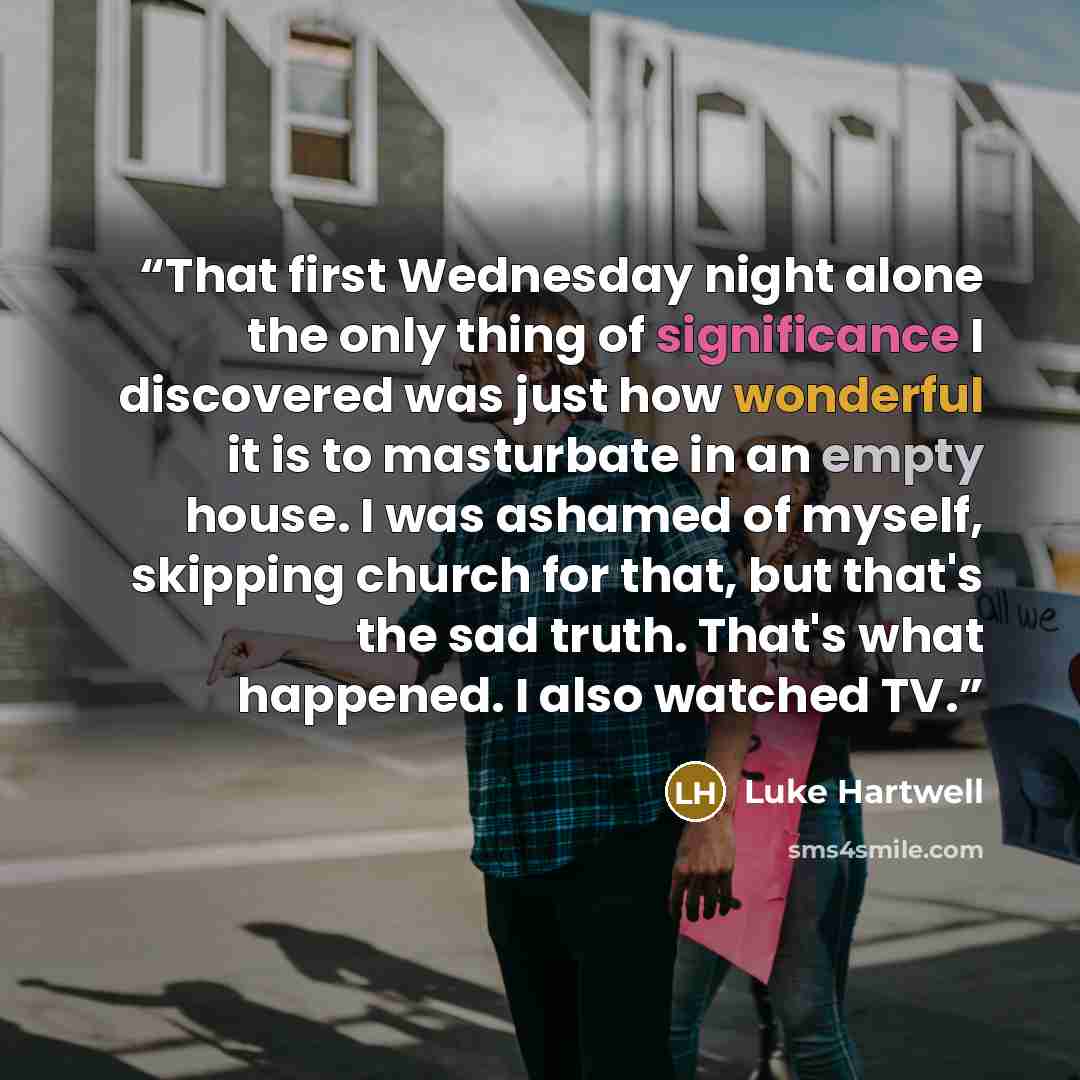 “That first Wednesday night alone the only thing of significance I discovered was just how wonderful it is to masturbate in an empty house. I was ashamed of myself, skipping church for that, but that's the sad truth. That's what happened. I also watched TV.” quote by Luke Hartwell