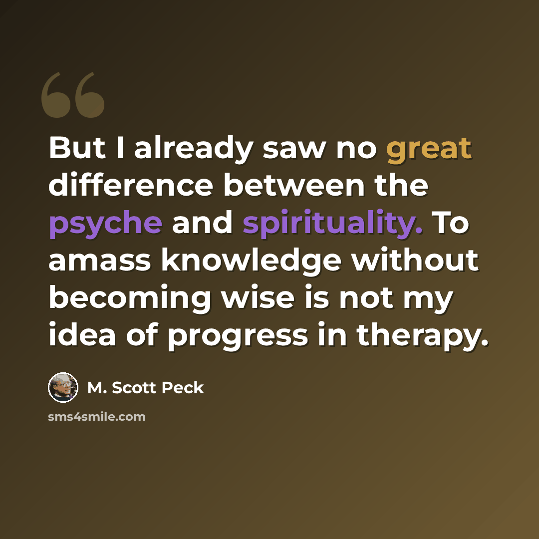 “But I already saw no great difference between the psyche and spirituality. To amass knowledge without becoming wise is not my idea of progress in therapy.” quote by M. Scott Peck