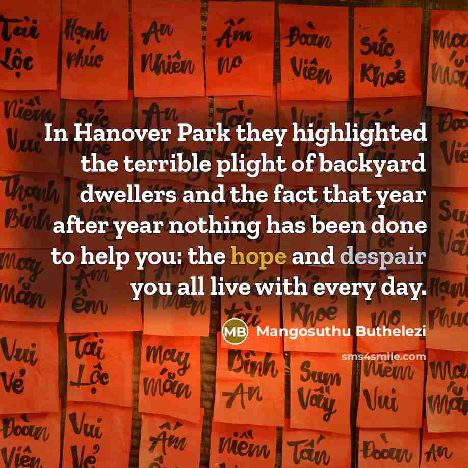 “In Hanover Park they highlighted the terrible plight of backyard dwellers and the fact that year after year nothing has been done to help you: the hope and despair you all live with every day.” quote by Mangosuthu Buthelezi