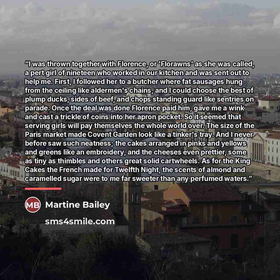 “I was thrown together with Florence, or 'Florawns' as she was called, a pert girl of nineteen who worked in our kitchen and was sent out to help me. First, I followed her to a butcher where fat sausages hung from the ceiling like aldermen's chains, and I could choose the best of plump ducks, sides…” quote by Martine Bailey