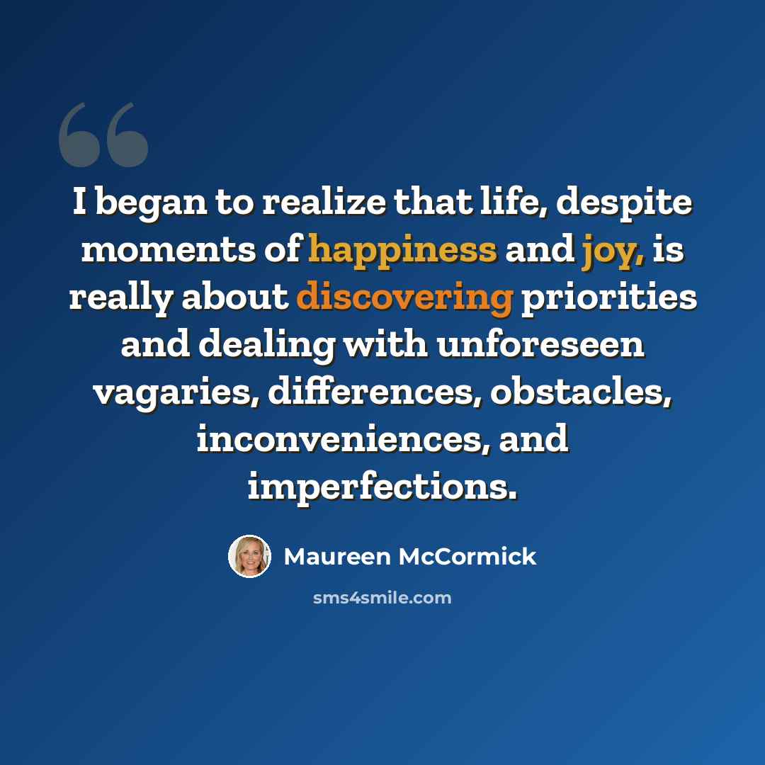 “I began to realize that life, despite moments of happiness and joy, is really about discovering priorities and dealing with unforeseen vagaries, differences, obstacles, inconveniences, and imperfections.” quote by Maureen McCormick