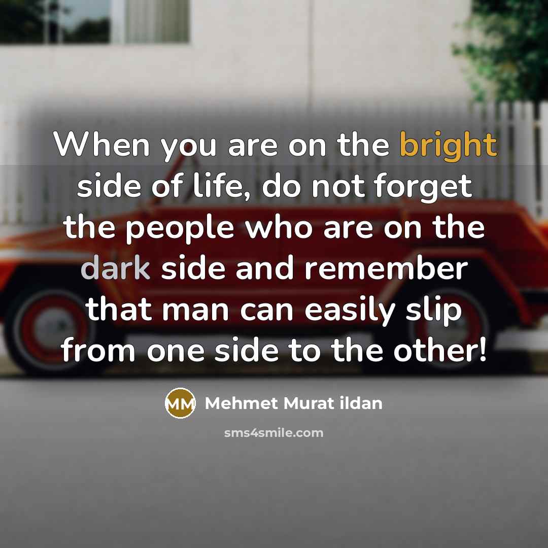 “When you are on the bright side of life, do not forget the people who are on the dark side and remember that man can easily slip from one side to the other!” quote by Mehmet Murat Ildan