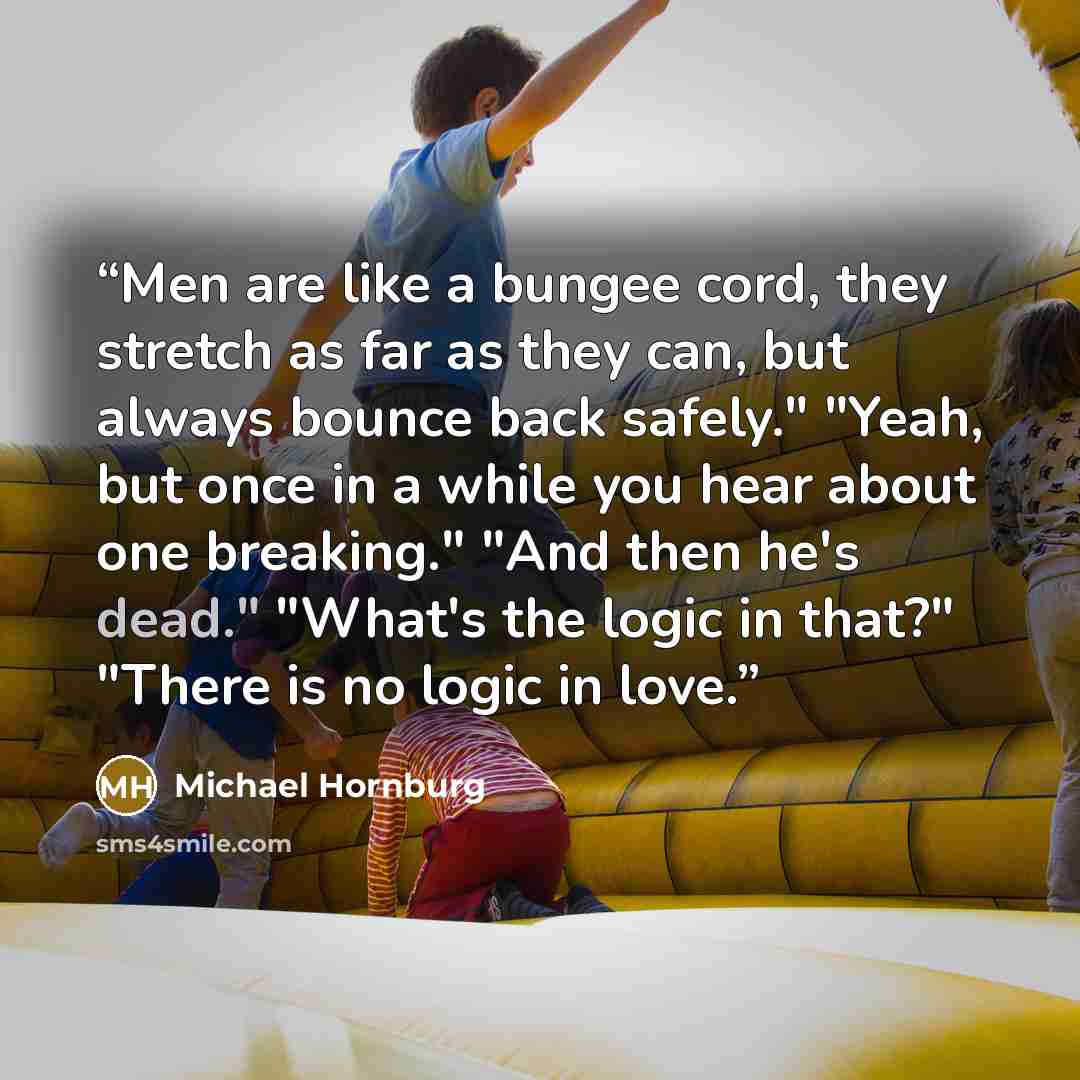 “Men are like a bungee cord, they stretch as far as they can, but always bounce back safely." "Yeah, but once in a while you hear about one breaking." "And then he's dead." "What's the logic in that?" "There is no logic in love.” quote by Michael Hornburg