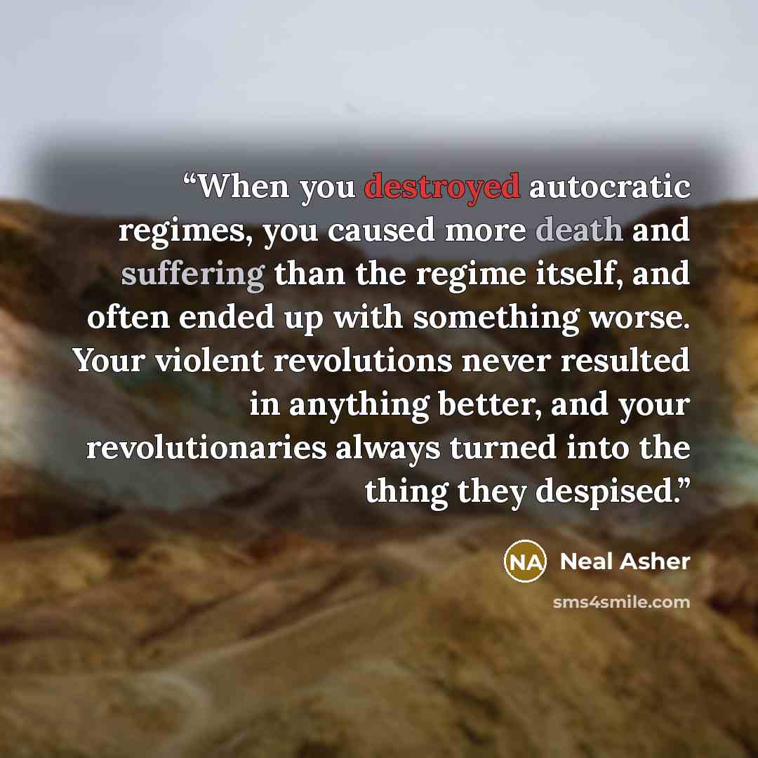 “When you destroyed autocratic regimes, you caused more death and suffering than the regime itself, and often ended up with something worse. Your violent revolutions never resulted in anything better, and your revolutionaries always turned into the thing they despised.” quote by Neal Asher