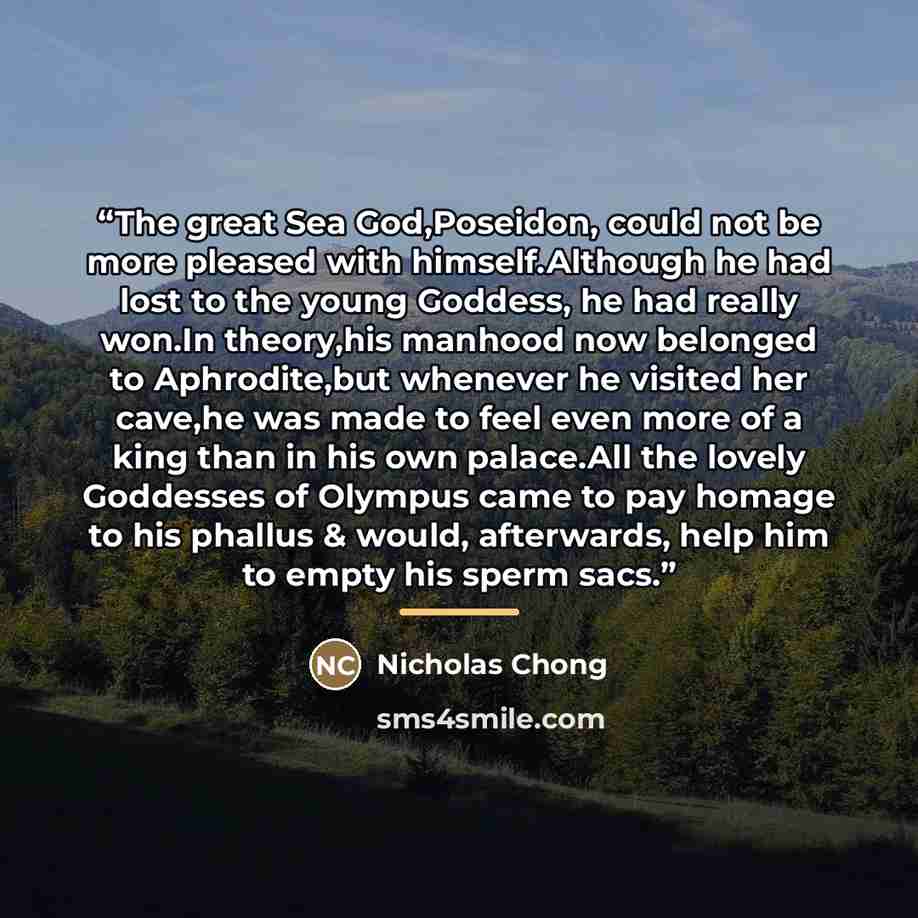 “The great Sea God,Poseidon, could not be more pleased with himself.Although he had lost to the young Goddess, he had really won.In theory,his manhood now belonged to Aphrodite,but whenever he visited her cave,he was made to feel even more of a king than in his own palace.All the lovely Goddesses…” quote by Nicholas Chong