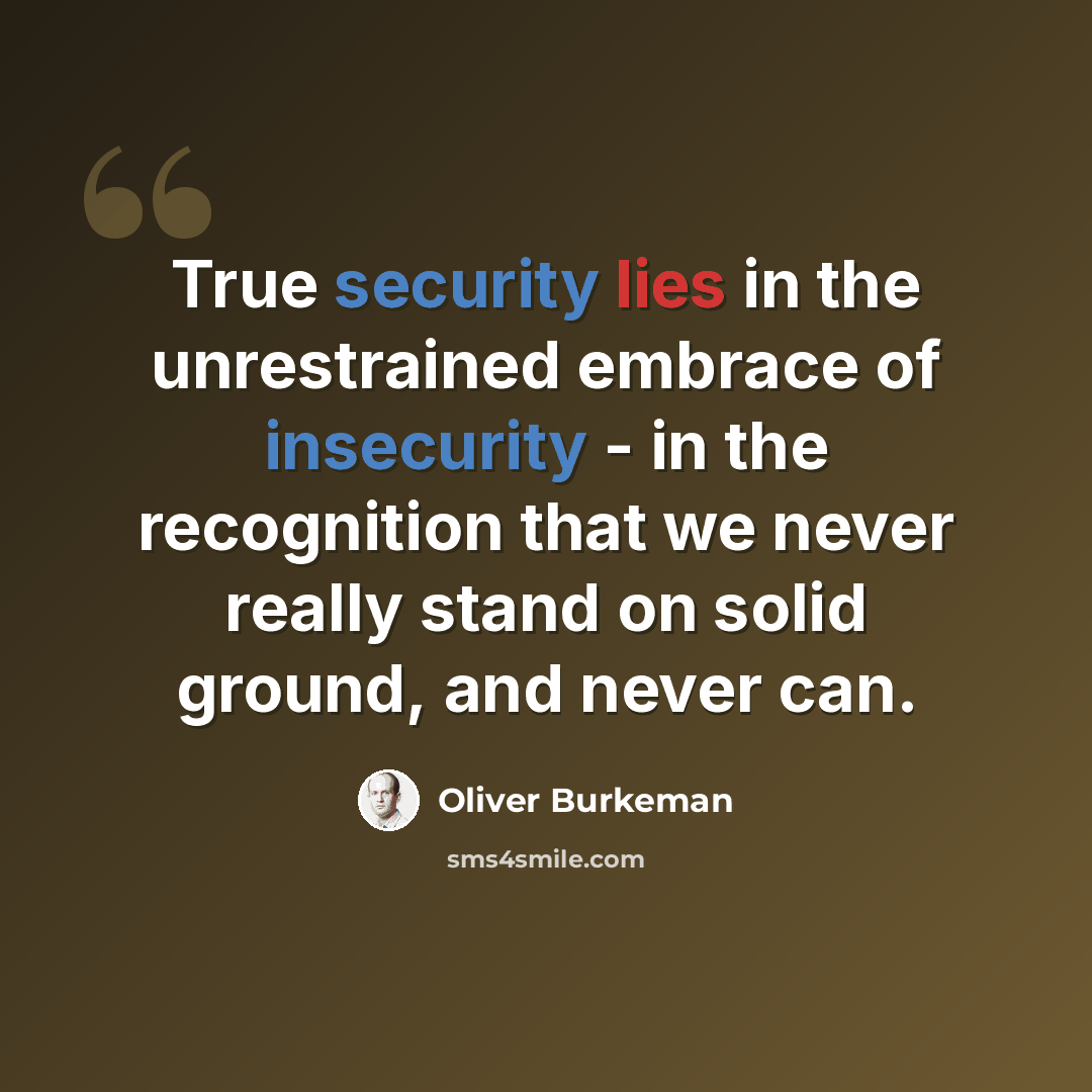 “True security lies in the unrestrained embrace of insecurity - in the recognition that we never really stand on solid ground, and never can.” quote by Oliver Burkeman