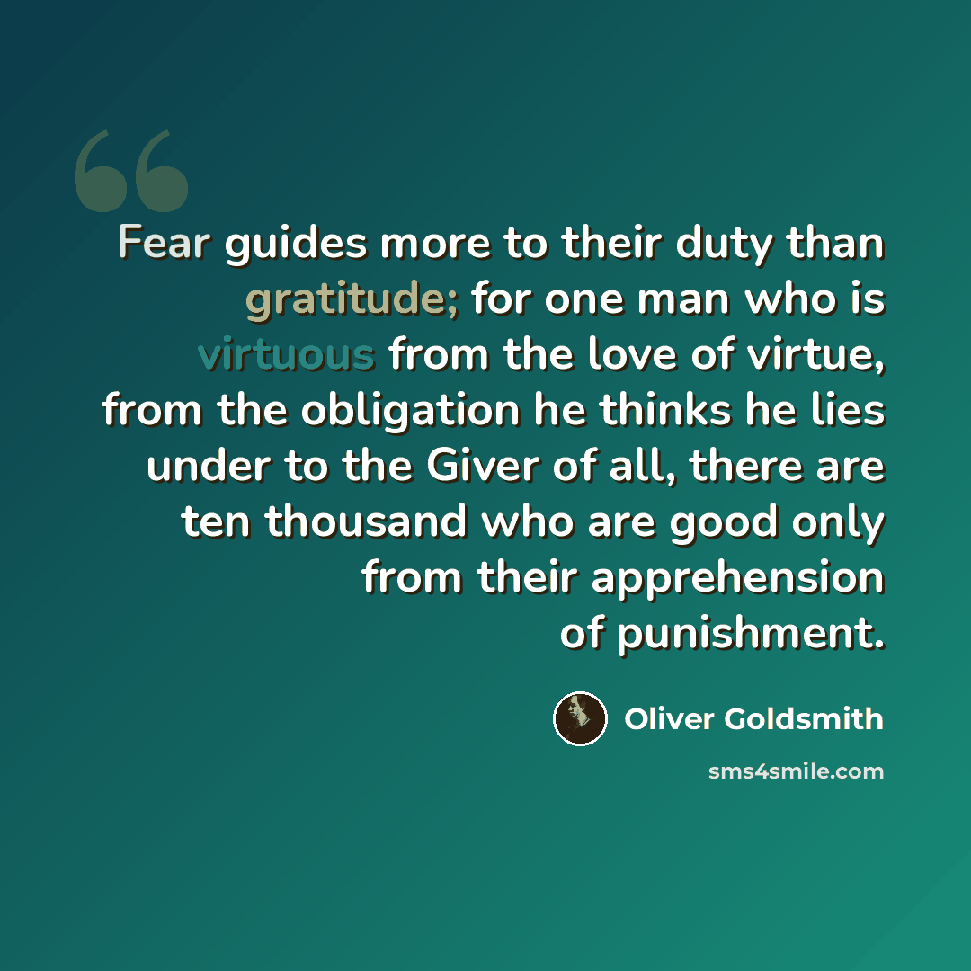“Fear guides more to their duty than gratitude; for one man who is virtuous from the love of virtue, from the obligation he thinks he lies under to the Giver of all, there are ten thousand who are good only from their apprehension of punishment.” quote by Oliver Goldsmith