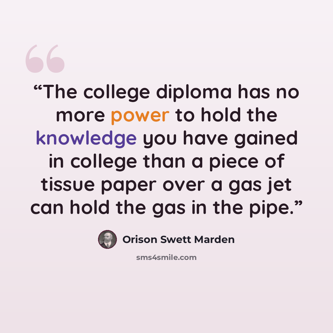 “The college diploma has no more power to hold the knowledge you have gained in college than a piece of tissue paper over a gas jet can hold the gas in the pipe.” quote by Orison Swett Marden