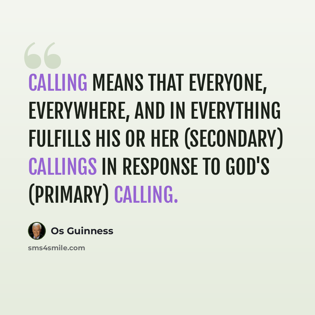 “Calling means that everyone, everywhere, and in everything fulfills his or her (secondary) callings in response to God's (primary) calling.” quote by Os Guinness