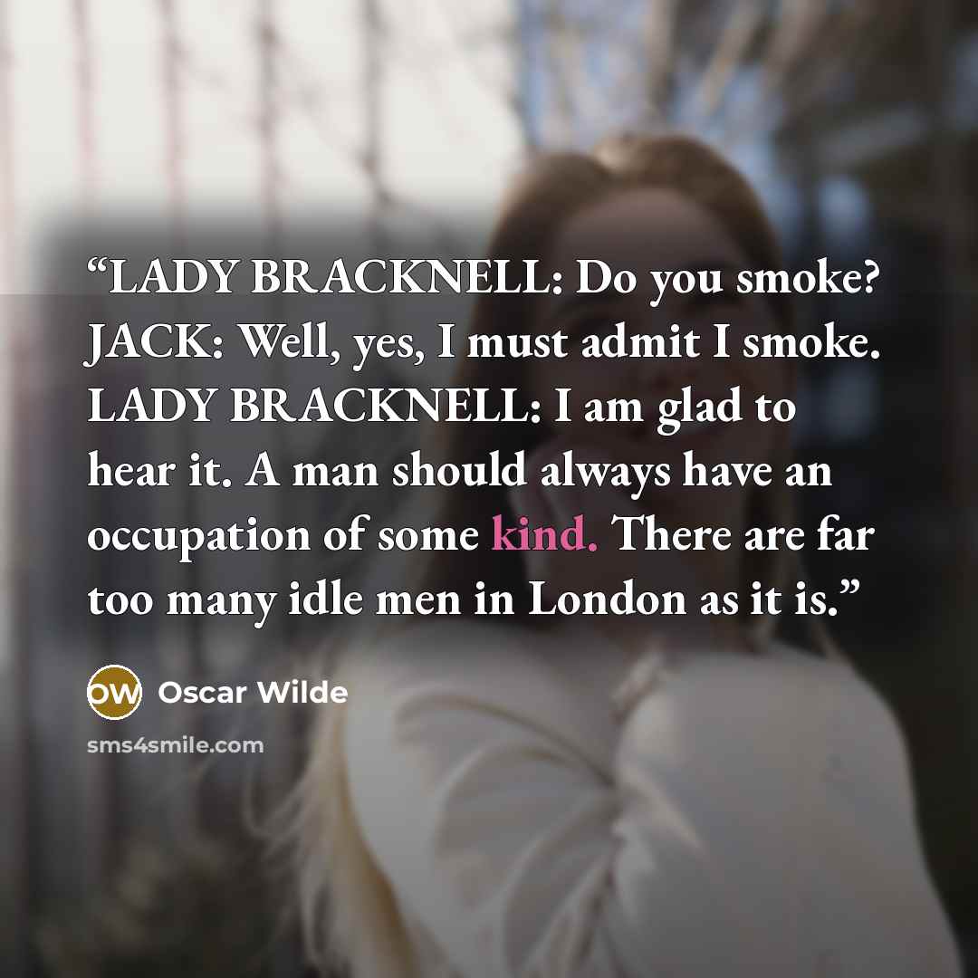 “LADY BRACKNELL: Do you smoke? JACK: Well, yes, I must admit I smoke. LADY BRACKNELL: I am glad to hear it. A man should always have an occupation of some kind. There are far too many idle men in London as it is.” quote by Oscar Wilde