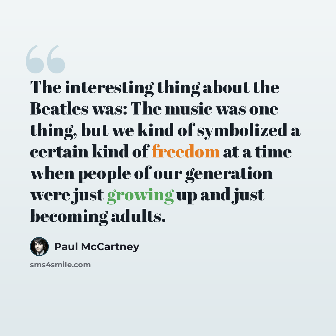 “The interesting thing about the Beatles was: The music was one thing, but we kind of symbolized a certain kind of freedom at a time when people of our generation were just growing up and just becoming adults.” quote by Paul McCartney
