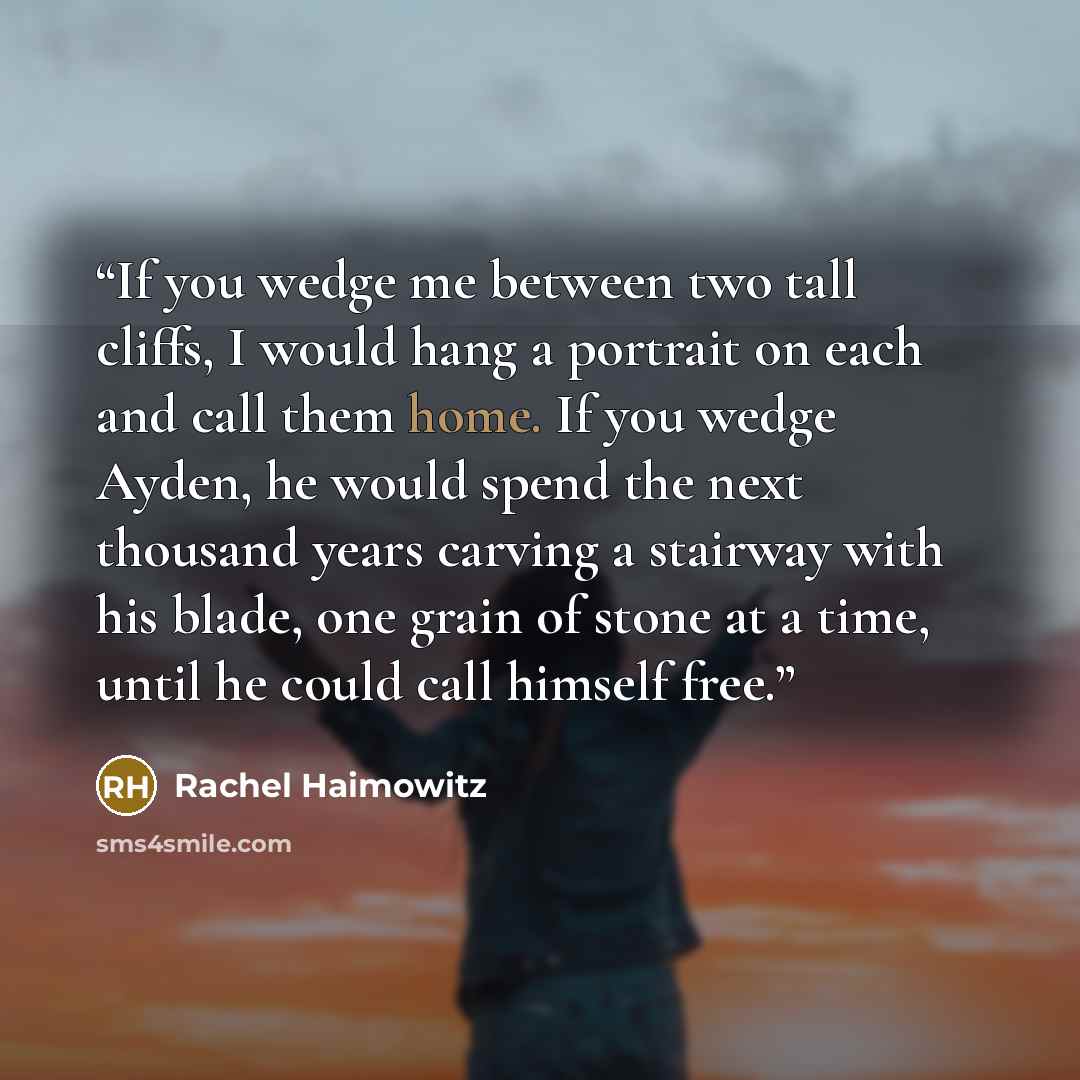 “If you wedge me between two tall cliffs, I would hang a portrait on each and call them home. If you wedge Ayden, he would spend the next thousand years carving a stairway with his blade, one grain of stone at a time, until he could call himself free.” quote by Rachel Haimowitz