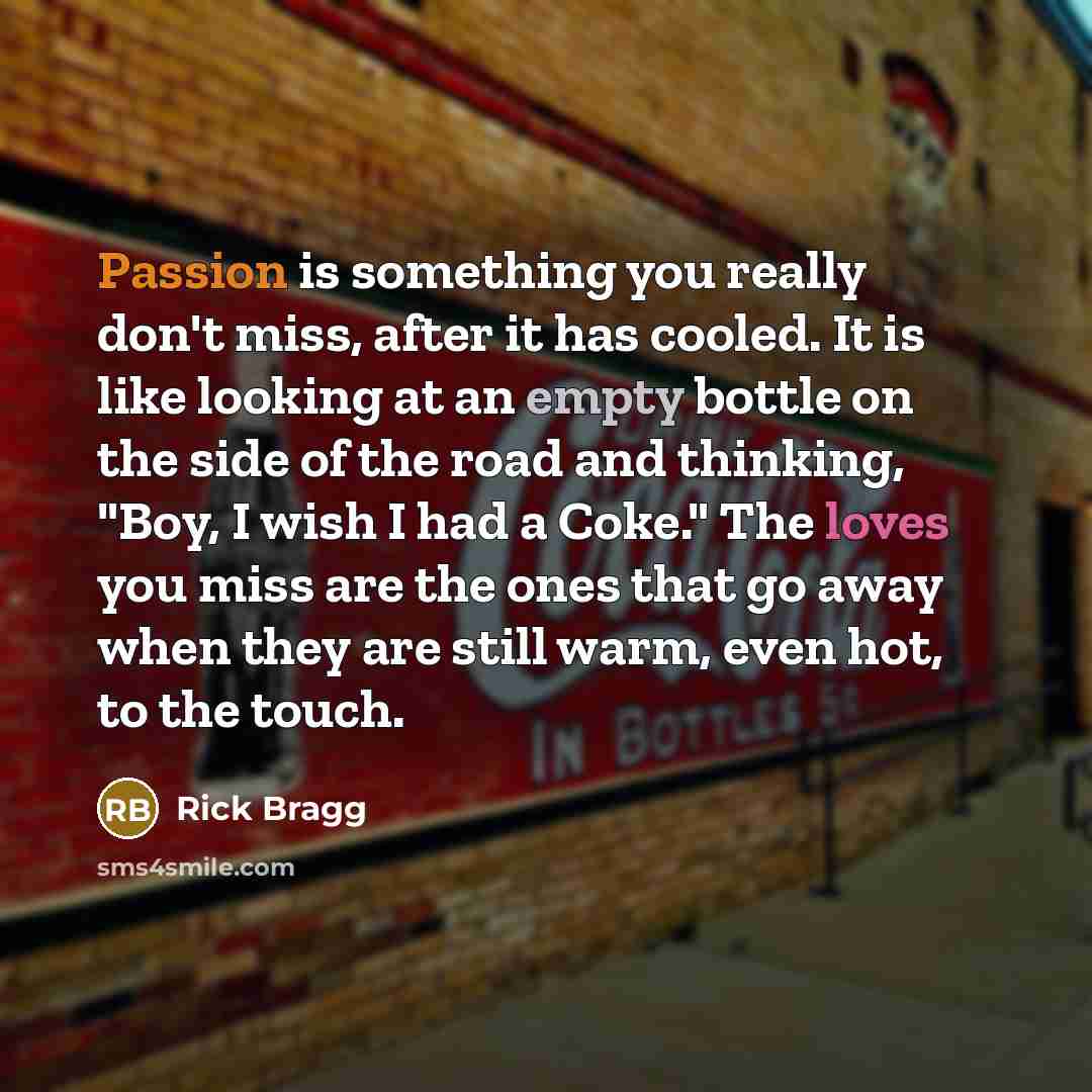 “Passion is something you really don't miss, after it has cooled. It is like looking at an empty bottle on the side of the road and thinking, "Boy, I wish I had a Coke." The loves you miss are the ones that go away when they are still warm, even hot, to the touch.” quote by Rick Bragg