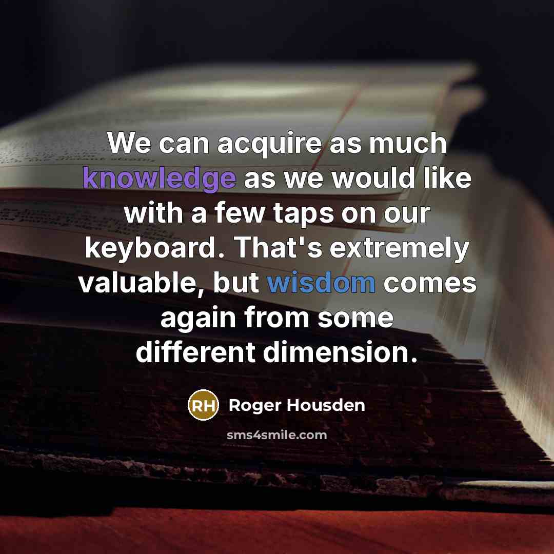 “We can acquire as much knowledge as we would like with a few taps on our keyboard. That's extremely valuable, but wisdom comes again from some different dimension.” quote by Roger Housden