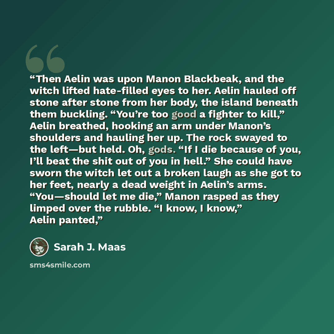 “Then Aelin was upon Manon Blackbeak, and the witch lifted hate-filled eyes to her. Aelin hauled off stone after stone from her body, the island beneath them buckling. “You’re too good a fighter to kill,” Aelin breathed, hooking an arm under Manon’s shoulders and hauling her up. The rock swayed to…” quote by Sarah J. Maas