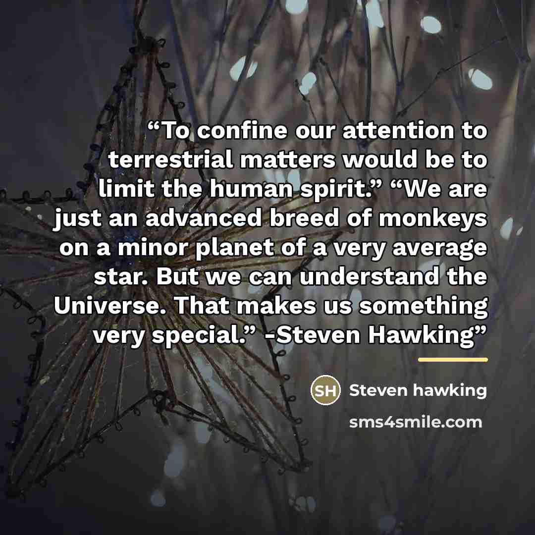 “To confine our attention to terrestrial matters would be to limit the human spirit.” “We are just an advanced breed of monkeys on a minor planet of a very average star. But we can understand the Universe. That makes us something very special.” -Steven Hawking” quote by Anonymous