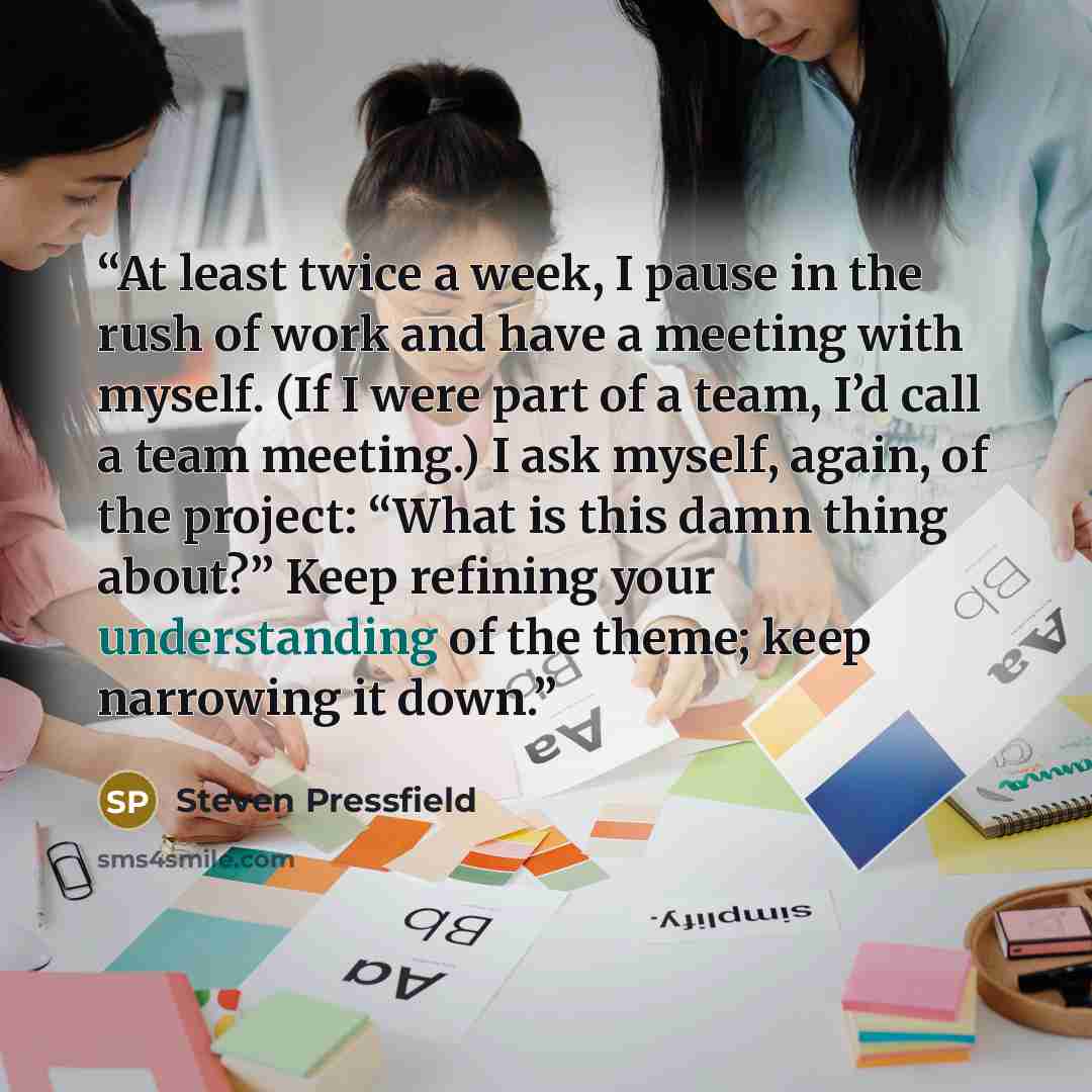 “At least twice a week, I pause in the rush of work and have a meeting with myself. (If I were part of a team, I’d call a team meeting.) I ask myself, again, of the project: “What is this damn thing about?” Keep refining your understanding of the theme; keep narrowing it down.” quote by Steven Pressfield
