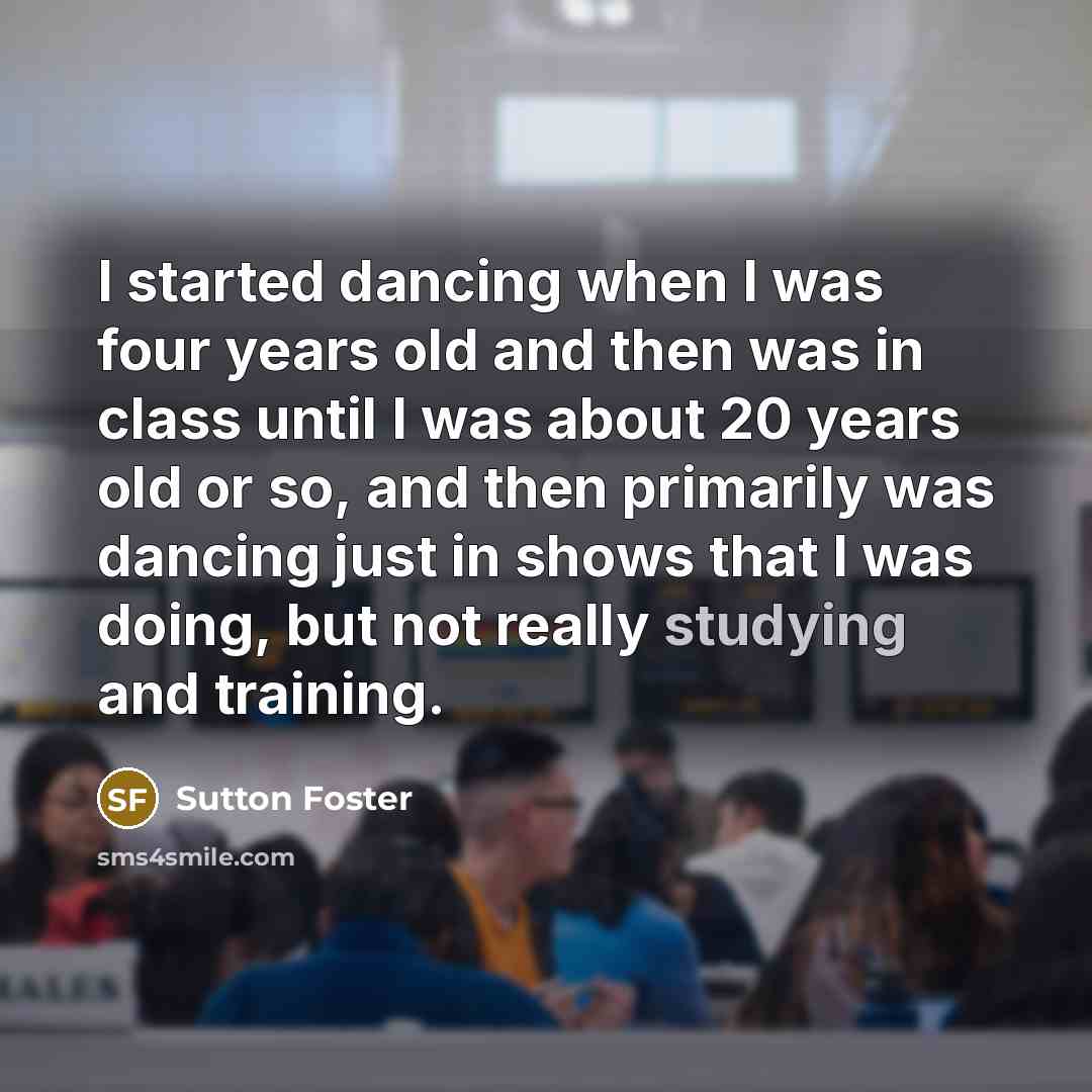 “I started dancing when I was four years old and then was in class until I was about 20 years old or so, and then primarily was dancing just in shows that I was doing, but not really studying and training.” quote by Sutton Foster