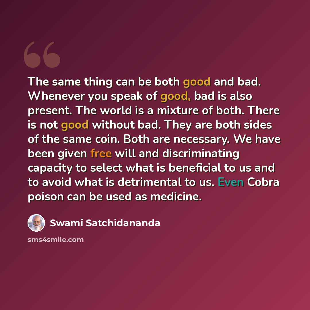 “The same thing can be both good and bad. Whenever you speak of good, bad is also present. The world is a mixture of both. There is not good without bad. They are both sides of the same coin. Both are necessary. We have been given free will and discriminating capacity to select what is beneficial…” quote by Swami Satchidananda