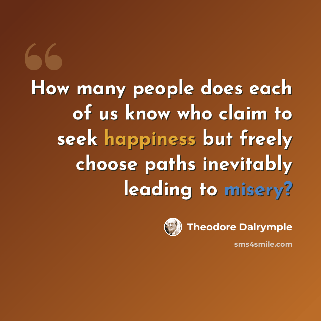 “How many people does each of us know who claim to seek happiness but freely choose paths inevitably leading to misery?” quote by Theodore Dalrymple