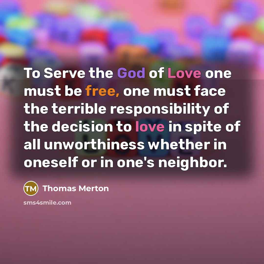 “To Serve the God of Love one must be free, one must face the terrible responsibility of the decision to love in spite of all unworthiness whether in oneself or in one's neighbor.” quote by Thomas Merton