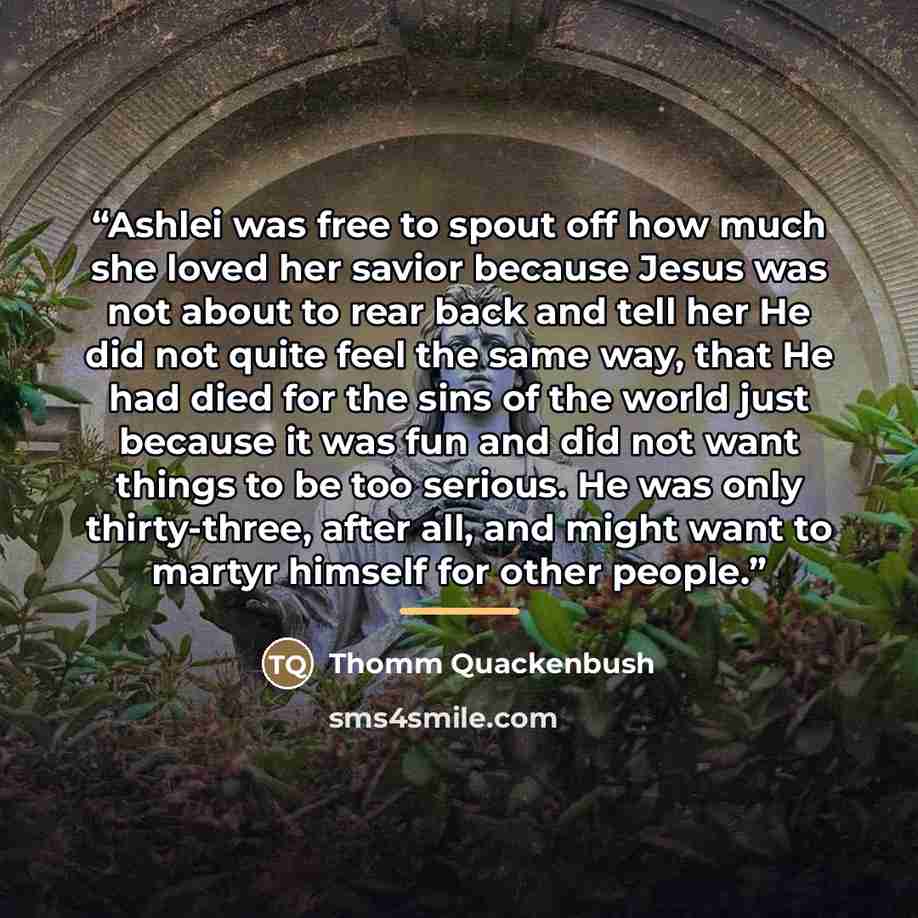 “Ashlei was free to spout off how much she loved her savior because Jesus was not about to rear back and tell her He did not quite feel the same way, that He had died for the sins of the world just because it was fun and did not want things to be too serious. He was only thirty-three, after all…” quote by Thomm Quackenbush