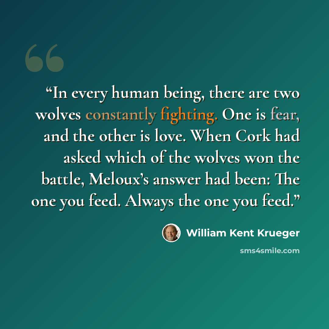 “In every human being, there are two wolves constantly fighting. One is fear, and the other is love. When Cork had asked which of the wolves won the battle, Meloux’s answer had been: The one you feed. Always the one you feed.” quote by William Kent Krueger