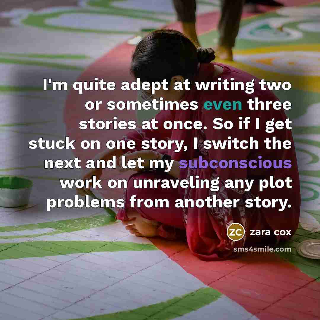 “I'm quite adept at writing two or sometimes even three stories at once. So if I get stuck on one story, I switch the next and let my subconscious work on unraveling any plot problems from another story.” quote by Zara Cox
